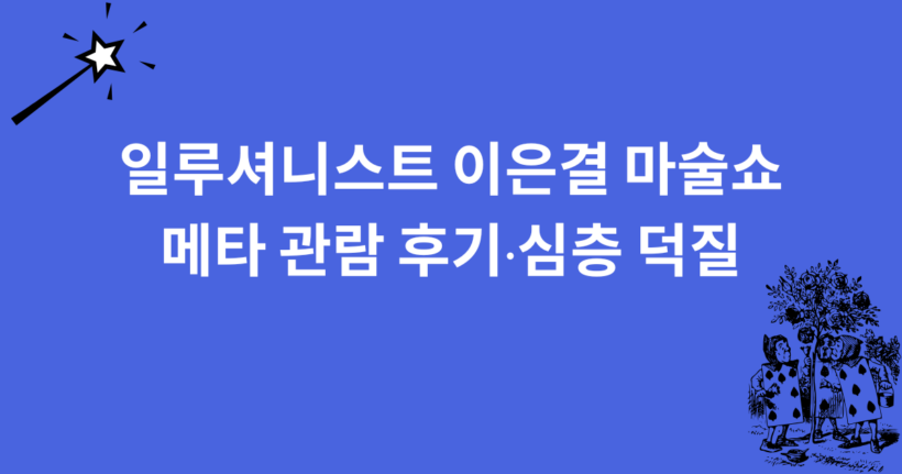 일루셔니스트 이은결 마술쇼 메타 관람 후기·심층 덕질
